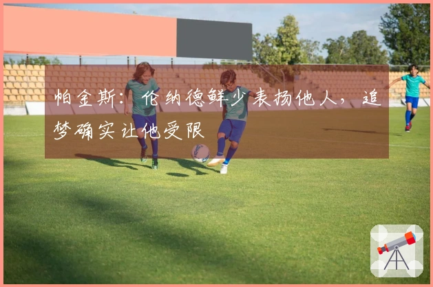 帕金斯：伦纳德鲜少表扬他人，追梦确实让他受限