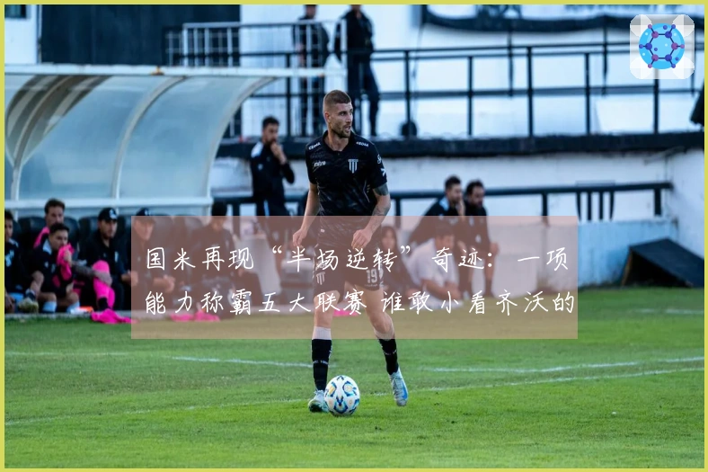 国米再现“半场逆转”奇迹：一项能力称霸五大联赛 谁敢小看齐沃的战术