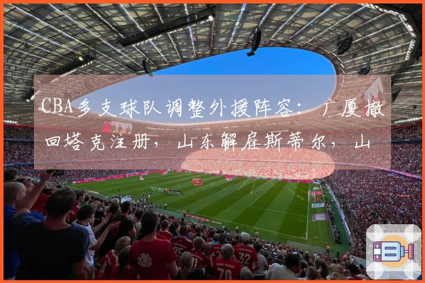CBA多支球队调整外援阵容：广厦撤回塔克注册，山东解雇斯蒂尔，山西解除盖伊合同