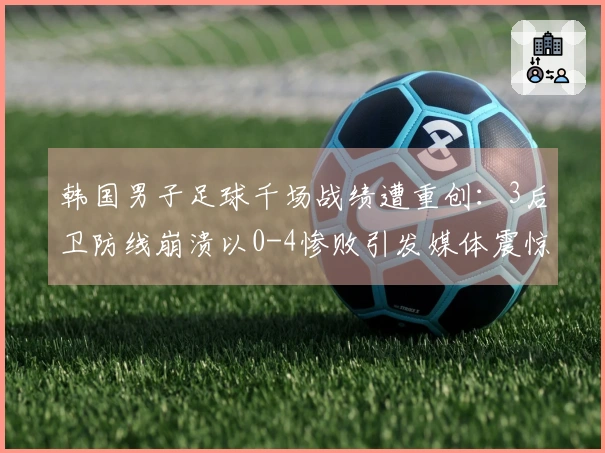 韩国男子足球千场战绩遭重创：3后卫防线崩溃以0-4惨败引发媒体震惊