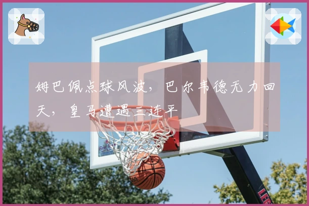 姆巴佩点球风波，巴尔韦德无力回天，皇马遭遇三连平