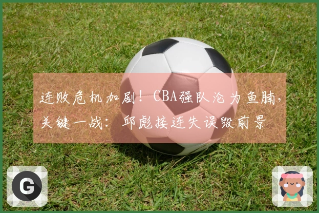 连败危机加剧！CBA强队沦为鱼腩，关键一战：邱彪接连失误毁前景