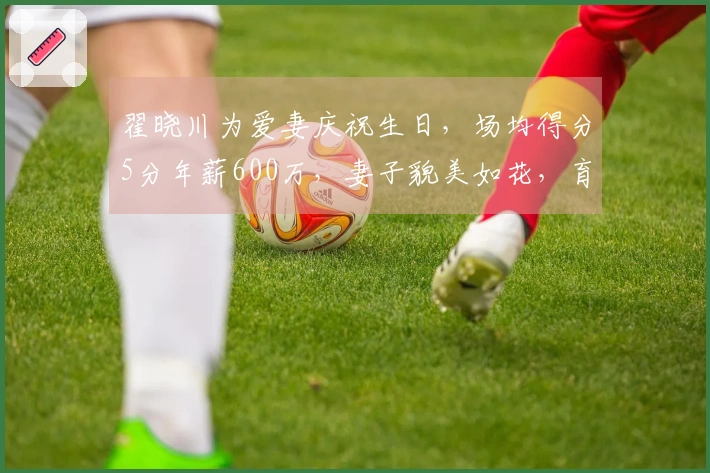 翟晓川为爱妻庆祝生日，场均得分5分年薪600万，妻子貌美如花，育有二子共享幸福生活