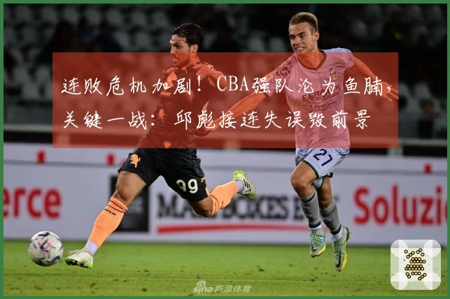 连败危机加剧！CBA强队沦为鱼腩，关键一战：邱彪接连失误毁前景