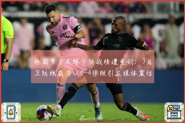 韩国男子足球千场战绩遭重创：3后卫防线崩溃以0-4惨败引发媒体震惊
