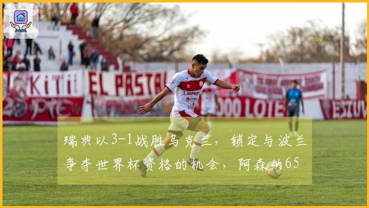 瑞典以3-1战胜乌克兰，锁定与波兰争夺世界杯资格的机会，阿森纳6500万强援上演帽子戏法