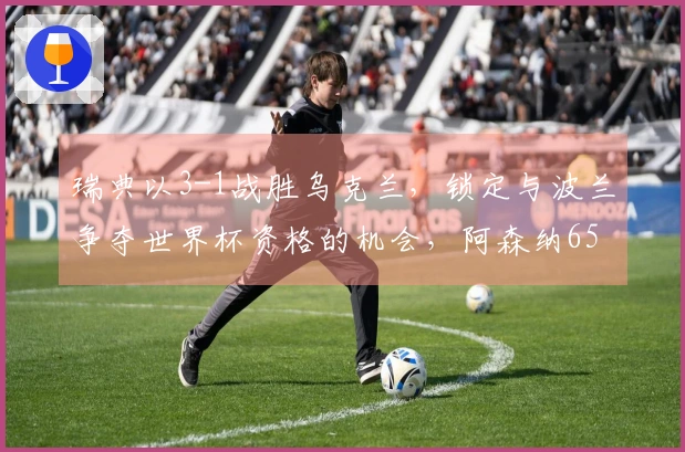 瑞典以3-1战胜乌克兰，锁定与波兰争夺世界杯资格的机会，阿森纳6500万强援上演帽子戏法