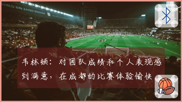 韦林顿：对团队成绩和个人表现感到满意，在成都的比赛体验愉快