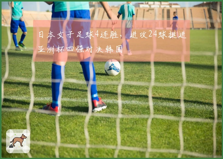 日本女子足球4连胜，进攻24球挺进亚洲杯四强对决韩国