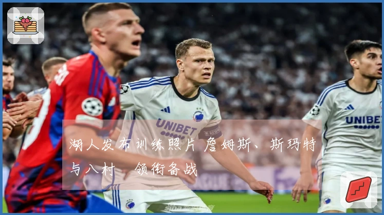 湖人发布训练照片 詹姆斯、斯玛特与八村塁领衔备战