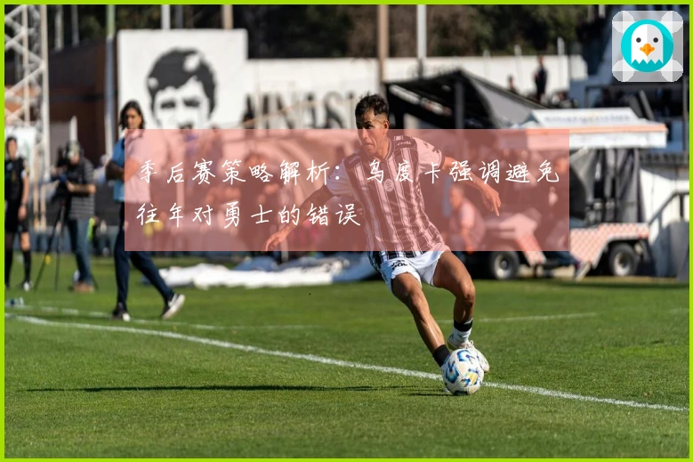 季后赛策略解析：乌度卡强调避免往年对勇士的错误