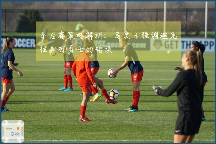 季后赛策略解析：乌度卡强调避免往年对勇士的错误