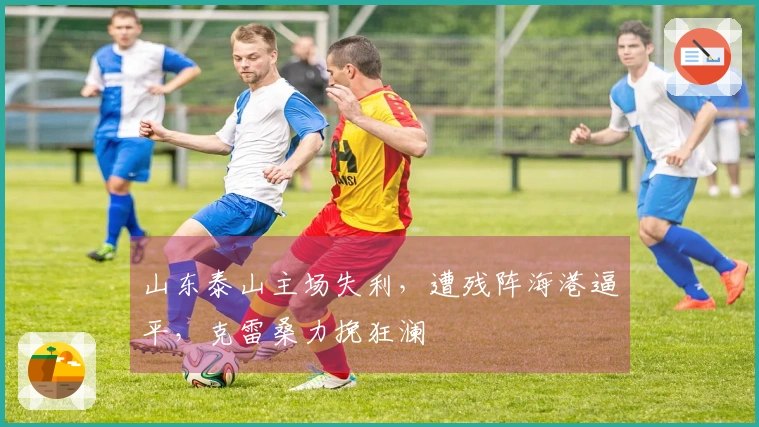 山东泰山主场失利，遭残阵海港逼平，克雷桑力挽狂澜