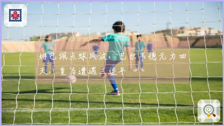 姆巴佩点球风波，巴尔韦德无力回天，皇马遭遇三连平